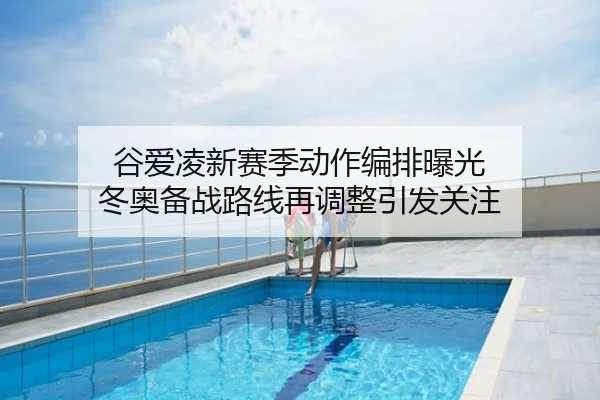谷爱凌新赛季动作编排曝光 冬奥备战路线再调整引发关注